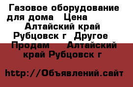 Газовое оборудование для дома › Цена ­ 1 000 - Алтайский край, Рубцовск г. Другое » Продам   . Алтайский край,Рубцовск г.